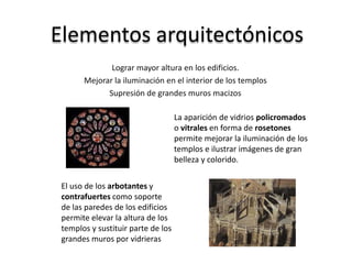 Elementos arquitectónicos
Lograr mayor altura en los edificios.
Mejorar la iluminación en el interior de los templos
Supresión de grandes muros macizos
La aparición de vidrios policromados
o vitrales en forma de rosetones
permite mejorar la iluminación de los
templos e ilustrar imágenes de gran
belleza y colorido.
El uso de los arbotantes y
contrafuertes como soporte
de las paredes de los edificios
permite elevar la altura de los
templos y sustituir parte de los
grandes muros por vidrieras
 