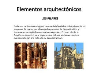 Elementos arquitectónicos
LOS PILARES
Cada uno de los arcos dirige el peso de la bóveda hacia los pilares de las
esquinas, formados por elevados baquetones de fuste cilíndrico y
terminados en capiteles con motivos vegetales. El muro pierde la
función de soporte y deja espacio para colocar ventanales que en
ocasiones llegan a lo más alto de la construcción.
 