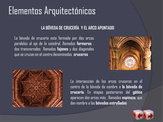 Elementos Arquitectónicos
LA BÓVEDA DE CRUCERÍA Y EL ARCO APUNTADO
La bóveda de crucería esta formada por dos arcos
paralelos al eje de la catedral, llamados formeros ,
dos transversales llamados fajones y dos diagonales
que se cruzan en el centro denominados cruceros
La intersección de los arcos cruceros en el
centro de la bóveda da nombre a la bóveda de
crucería. En etapas posteriores del gótico
aparecen dos arcos más , llamados espinazo, que
dan nombre a las bóvedas estrelladas
 