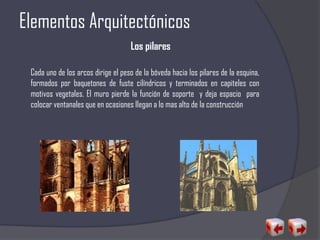 Elementos Arquitectónicos
Los pilares
Cada uno de los arcos dirige el peso de la bóveda hacia los pilares de la esquina,
formados por baquetones de fuste cilíndricos y terminados en capiteles con
motivos vegetales. El muro pierde la función de soporte y deja espacio para
colocar ventanales que en ocasiones llegan a lo mas alto de la construcción
 