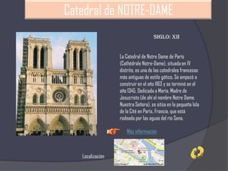 Catedral de NOTRE-DAME
La Catedral de Notre Dame de París
(Cathédrale Notre-Dame), situada en IV
distrito, es una de las catedrales francesas
más antiguas de estilo gótico. Se empezó a
construir en el año 1163 y se terminó en el
año 1345. Dedicada a María, Madre de
Jesucristo (de ahí el nombre Notre Dame,
Nuestra Señora), se sitúa en la pequeña Isla
de la Cité en París, Francia, que está
rodeada por las aguas del río Sena.
Siglo: XII
Más información
Localización
 