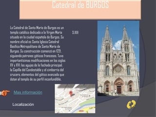 Catedral de BURGOS
La Catedral de Santa María de Burgos es un
templo católico dedicado a la Virgen María
situado en la ciudad española de Burgos. Su
nombre oficial es Santa Iglesia Catedral
Basílica Metropolitana de Santa María de
Burgos. Su construcción comenzó en 1221,
siguiendo patrones góticos franceses. Tuvo
importantísimas modificaciones en los siglos
XV y XVI: las agujas de la fachada principal,
la Capilla del Condestable y el cimborrio del
crucero, elementos del gótico avanzado que
dotan al templo de su perfil inconfundible.
S:XIII
Mas información
Localización
 