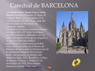 Catedral de BARCELONA
La Catedral de la Santa Cruz y Santa
Eulalia (también llamada, en lugar de
catedral, Seo, o Seu en catalán) es la
catedral gótica de Barcelona, sede del
Arzobispado de Barcelona, en
Cataluña, España.
La catedral actual se construyó durante
los siglos XIII a XV sobre la antigua
catedral románica, edificada a su vez
sobre una iglesia de la época visigoda a
la que precedió una basílica
paleocristiana, cuyos restos pueden
verse en el subsuelo, en el Museo de
Historia de la Ciudad. La finalización de
la imponente fachada en el mismo
estilo, sin embargo, es mucho más
moderna (siglo XIX). El edificio es Bien
de Interés Cultural y, desde el 2 de
noviembre de 1929, Monumento
Histórico-Artístico Nacional.Más información
 
