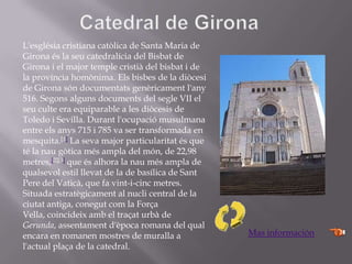 L'església cristiana catòlica de Santa Maria de
Girona és la seu catedralícia del Bisbat de
Girona i el major temple cristià del bisbat i de
la província homònima. Els bisbes de la diòcesi
de Girona són documentats genèricament l'any
516. Segons alguns documents del segle VII el
seu culte era equiparable a les diòcesis de
Toledo i Sevilla. Durant l'ocupació musulmana
entre els anys 715 i 785 va ser transformada en
mesquita.[1] La seva major particularitat és que
té la nau gòtica més ampla del món, de 22,98
metres,[2][3] que és alhora la nau més ampla de
qualsevol estil llevat de la de basílica de Sant
Pere del Vaticà, que fa vint-i-cinc metres.
Situada estratègicament al nucli central de la
ciutat antiga, conegut com la Força
Vella, coincideix amb el traçat urbà de
Gerunda, assentament d'època romana del qual
encara en romanen mostres de muralla a
l'actual plaça de la catedral.
Mas información
 