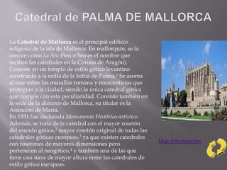 La Catedral de Mallorca es el principal edificio
religioso de la isla de Mallorca. En mallorquín, se la
conoce como La Seu (Seu o Seo es el nombre que
reciben las catedrales en la Corona de Aragón).
Consiste en un templo de estilo gótico levantino
construido a la orilla de la bahía de Palma.1 Se asoma
al mar sobre las murallas romana y renacentistas que
protegían a la ciudad, siendo la única catedral gótica
que cumple con esta peculiaridad. Consiste también en
la sede de la diócesis de Mallorca, su titular es la
Asunción de María.
En 1931 fue declarada Monumento Histórico-artístico.
Además, se trata de la catedral con el mayor rosetón
del mundo gótico,2 mayor rosetón original de todas las
catedrales góticas europeas,3 ya que existen catedrales
con rosetones de mayores dimensiones pero
pertenecen al neogótico,4 y también una de las que
tiene una nave de mayor altura entre las catedrales de
estilo gótico europeas.
Mas información
 