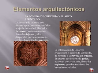 LA BÓVEDA DE CRUCERÍA Y EL ARCO
APUNTADO
La bóveda de crucería está
formada por dos arcos paralelos
al eje de la catedral, llamados
formeros, dos transversales
llamados fajones, y dos
diagonales que se cruzan en el
centro, denominados cruceros.
La intersección de los arcos
cruceros en el centro de la bóveda,
da nombre a la bóveda de crucería.
En etapas posteriores de gótico,
aparecen dos arcos más, llamados
espinazo, que dan nombre a las
bóvedas estrelladas.
 