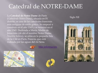 Catedral de NOTRE-DAME
Siglo XII
La Catedral de Notre Dame de París
(Cathédrale Notre-Dame), situada en IV
distrito, es una de las catedrales francesas
más antiguas de estilo gótico. Se empezó a
construir en el año 1163 y se terminó en el
año 1345. Dedicada a María, Madre de
Jesucristo (de ahí el nombre Notre Dame,
Nuestra Señora), se sitúa en la pequeña Isla
de la Cité en París, Francia, que está
rodeada por las aguas del río Sena.
Más información
 