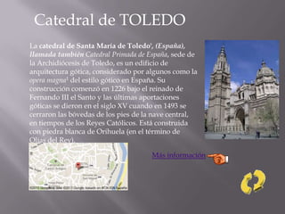 Catedral de TOLEDO
La catedral de Santa María de Toledo', (España),
llamada también Catedral Primada de España, sede de
la Archidiócesis de Toledo, es un edificio de
arquitectura gótica, considerado por algunos como la
opera magna1 del estilo gótico en España. Su
construcción comenzó en 1226 bajo el reinado de
Fernando III el Santo y las últimas aportaciones
góticas se dieron en el siglo XV cuando en 1493 se
cerraron las bóvedas de los pies de la nave central,
en tiempos de los Reyes Católicos. Está construida
con piedra blanca de Orihuela (en el término de
Olías del Rey).
Más información
 