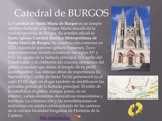 Catedral de BURGOS
La Catedral de Santa María de Burgos es un templo
católico dedicado a la Virgen María situado en la
ciudad española de Burgos. Su nombre oficial es
Santa Iglesia Catedral Basílica Metropolitana de
Santa María de Burgos. Su construcción comenzó en
1221, siguiendo patrones góticos franceses. Tuvo
importantísimas modificaciones en los siglos XV y
XVI: las agujas de la fachada principal, la Capilla del
Condestable y el cimborrio del crucero, elementos del
gótico avanzado que dotan al templo de su perfil
inconfundible. Las últimas obras de importancia (la
Sacristía o la Capilla de Santa Tecla) pertenecen ya al
siglo XVIII, siglo en el que también se modificaron las
portadas góticas de la fachada principal. El estilo de
la catedral es el gótico, aunque posee, en su
interior, varios elementos decorativos renacentistas y
barrocos. La construcción y las remodelaciones se
realizaron con piedra caliza extraída de las canteras
de la cercana localidad burgalesa de Hontoria de la
Cantera.
Más información
 