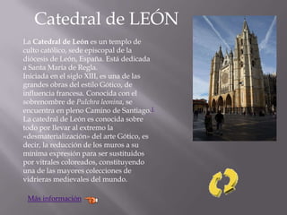 Catedral de LEÓN
La Catedral de León es un templo de
culto católico, sede episcopal de la
diócesis de León, España. Está dedicada
a Santa María de Regla.
Iniciada en el siglo XIII, es una de las
grandes obras del estilo Gótico, de
influencia francesa. Conocida con el
sobrenombre de Pulchra leonina, se
encuentra en pleno Camino de Santiago.1
La catedral de León es conocida sobre
todo por llevar al extremo la
«desmaterialización» del arte Gótico, es
decir, la reducción de los muros a su
mínima expresión para ser sustituidos
por vitrales coloreados, constituyendo
una de las mayores colecciones de
vidrieras medievales del mundo.
Más información
 