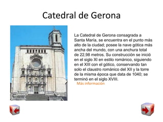 Catedral de Gerona
La Catedral de Gerona consagrada a
Santa María, se encuentra en el punto más
alto de la ciudad; posee la nave gótica más
ancha del mundo, con una anchura total
de 22,98 metros. Su construcción se inició
en el siglo XI en estilo románico, siguiendo
en el XIII con el gótico, conservando tan
solo el claustro románico del XII y la torre
de la misma época que data de 1040; se
terminó en el siglo XVIII.
Más información
 
