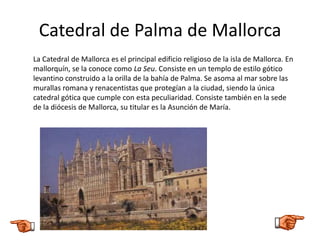 Catedral de Palma de Mallorca
La Catedral de Mallorca es el principal edificio religioso de la isla de Mallorca. En
mallorquín, se la conoce como La Seu. Consiste en un templo de estilo gótico
levantino construido a la orilla de la bahía de Palma. Se asoma al mar sobre las
murallas romana y renacentistas que protegían a la ciudad, siendo la única
catedral gótica que cumple con esta peculiaridad. Consiste también en la sede
de la diócesis de Mallorca, su titular es la Asunción de María.
 