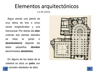 Elementos arquitectónicos
LA PLANTA
Sigue siendo una planta de
cruz latina de tres o cinco
naves longitudinales y una
transversal. Por detrás del altar
uniendo dos plantas laterales
se sitúa la girola o
deambulatorio dejando los
lados pequeños ábsides
denominados absidiolos.
En alguno de los lados de la
catedral se sitúa un patio con
un corredor alrededor de ellos
 