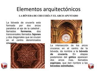 Elementos arquitectónicos
LA BÓVEDA DE CRUCERÍA Y ELARCO APUNTADO
La bóveda de crucería esta
formada por dos arcos
paralelos al eje de la catedral ,
llamados formeros, dos
transversales llamados fajones
y dos diagonales que se cruzan
en el centro denominados
cruceros
La intersección de los arcos
cruceros en el centro de la
bóveda, da nombre a la bóveda
de crucería. En etapas
posteriores del gótico aparecen
dos arcos mas, llamados
espinazo, que dan nombre a las
bóvedas estrelladas.
 