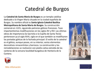 Catedral de Burgos
Más infomación
La Catedral de Santa María de Burgos es un templo católico
dedicado a la Virgen María situado en la ciudad española de
Burgos. Su nombre oficial es Santa Iglesia Catedral Basílica
Metropolitana de Santa María de Burgos. Su construcción
comenzó en 1221, siguiendo patrones góticos franceses. Tuvo
importantísimas modificaciones en los siglos XV y XVI. Las últimas
obras de importancia (la Sacristía o la Capilla de Santa Tecla)
pertenecen ya al siglo XVIII, siglo en el que también se modificaron
las portadas góticas de la fachada principal. El estilo de la catedral
es el gótico, aunque posee, en su interior, varios elementos
decorativos renacentistas y barrocos. La construcción y las
remodelaciones se realizaron con piedra caliza extraída de las
canteras de la cercana localidad burgalesa de Hontoria de la
Cantera.
 