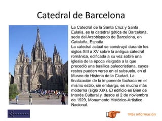 Catedral de Barcelona
La Catedral de la Santa Cruz y Santa
Eulalia, es la catedral gótica de Barcelona,
sede del Arzobispado de Barcelona, en
Cataluña, España.
La catedral actual se construyó durante los
siglos XIII a XV sobre la antigua catedral
románica, edificada a su vez sobre una
iglesia de la época visigoda a la que
precedió una basílica paleocristiana, cuyos
restos pueden verse en el subsuelo, en el
Museo de Historia de la Ciudad. La
finalización de la imponente fachada en el
mismo estilo, sin embargo, es mucho más
moderna (siglo XIX). El edificio es Bien de
Interés Cultural y, desde el 2 de noviembre
de 1929, Monumento Histórico-Artístico
Nacional.
Más información
 