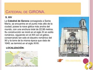 CATEDRAL DE GIRONA.
Más información.
La Catedral de Gerona consagrada a Santa
María, se encuentra en el punto más alto de la
ciudad; posee la nave gótica más ancha del
mundo, con una anchura total de 22,98 metros.
Su construcción se inició en el siglo XI en estilo
románico, siguiendo en el XIII con el gótico,
conservando tan solo el claustro románico del
XII y la torre de la misma época que data de
1040; se terminó en el siglo XVIII.
S. XIV
LOCALIZACIÓN:
 