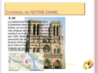 CATEDRAL DE NOTRE-DAME.
La Catedral de Notre Dame de París
(Cathédrale Notre-Dame), situada en IV
distrito, es una de las catedrales francesas
más antiguas de estilo gótico. Se empezó a
construir en el año 1163 y se terminó en el
año 1345. Dedicada a María, Madre de
Jesucristo (de ahí el nombre Notre Dame,
Nuestra Señora), se sitúa en la pequeña Isla
de la Cité en París, Francia, que está
rodeada por las aguas del río Sena.
S. XII
Más información
LOCALIZACIÓN:
 
