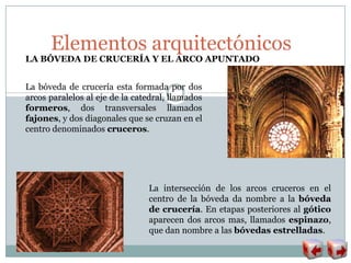Elementos arquitectónicos
LA BÓVEDA DE CRUCERÍA Y EL ARCO APUNTADO
La bóveda de crucería esta formada por dos
arcos paralelos al eje de la catedral, llamados
formeros, dos transversales llamados
fajones, y dos diagonales que se cruzan en el
centro denominados cruceros.
La intersección de los arcos cruceros en el
centro de la bóveda da nombre a la bóveda
de crucería. En etapas posteriores al gótico
aparecen dos arcos mas, llamados espinazo,
que dan nombre a las bóvedas estrelladas.
 