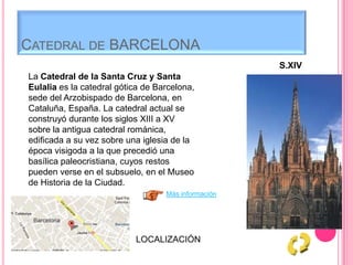 CATEDRAL DE BARCELONA
S.XIV
La Catedral de la Santa Cruz y Santa
Eulalia es la catedral gótica de Barcelona,
sede del Arzobispado de Barcelona, en
Cataluña, España. La catedral actual se
construyó durante los siglos XIII a XV
sobre la antigua catedral románica,
edificada a su vez sobre una iglesia de la
época visigoda a la que precedió una
basílica paleocristiana, cuyos restos
pueden verse en el subsuelo, en el Museo
de Historia de la Ciudad.
Más información
LOCALIZACIÓN
 