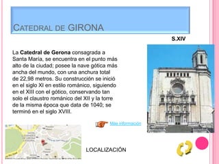 CATEDRAL DE GIRONA
S.XIV
La Catedral de Gerona consagrada a
Santa María, se encuentra en el punto más
alto de la ciudad; posee la nave gótica más
ancha del mundo, con una anchura total
de 22,98 metros. Su construcción se inició
en el siglo XI en estilo románico, siguiendo
en el XIII con el gótico, conservando tan
solo el claustro románico del XII y la torre
de la misma época que data de 1040; se
terminó en el siglo XVIII.
LOCALIZACIÓN
Más información
 