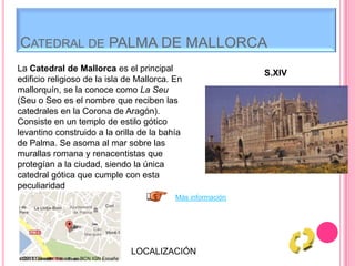 CATEDRAL DE PALMA DE MALLORCA
La Catedral de Mallorca es el principal
edificio religioso de la isla de Mallorca. En
mallorquín, se la conoce como La Seu
(Seu o Seo es el nombre que reciben las
catedrales en la Corona de Aragón).
Consiste en un templo de estilo gótico
levantino construido a la orilla de la bahía
de Palma. Se asoma al mar sobre las
murallas romana y renacentistas que
protegían a la ciudad, siendo la única
catedral gótica que cumple con esta
peculiaridad
S.XIV
Más información
LOCALIZACIÓN
 
