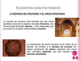ELEMENTOS ARQUITECTÓNICOS
LA BÓVEDA DE CRUCERÍA Y EL ARCO APUNTADO
La bóveda de crucería está formada por dos arcos
paralelos al eje de la catedral, llamados formeros, dos
transversales llamados fajones, y dos diagonales que
se cruzan en el centro, denominados cruceros.
La intersección de arcos cruceros en el centro de la
bóveda, da nombre a la bóveda de crucería. En
etapas posteriores del gótico, aparecen dos arcos
más, llamados espinazo, que dan nombre a las
bóvedas estrelladas.
 