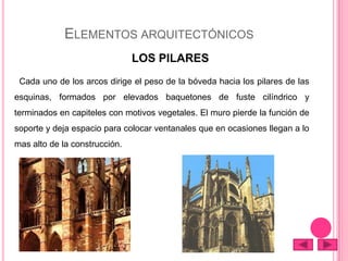 ELEMENTOS ARQUITECTÓNICOS
LOS PILARES
Cada uno de los arcos dirige el peso de la bóveda hacia los pilares de las
esquinas, formados por elevados baquetones de fuste cilíndrico y
terminados en capiteles con motivos vegetales. El muro pierde la función de
soporte y deja espacio para colocar ventanales que en ocasiones llegan a lo
mas alto de la construcción.
 