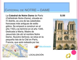 CATEDRAL DE NOTRE – DAME
La Catedral de Notre Dame de París
(Cathédrale Notre-Dame), situada en
IV distrito, es una de las catedrales
francesas más antiguas de estilo
gótico. Se empezó a construir en el
año 1163 y se terminó en el año 1345.
Dedicada a María, Madre de
Jesucristo (de ahí el nombre Notre
Dame, Nuestra Señora), se sitúa en la
pequeña Isla de la Cité en París,
Francia, que está rodeada por las
aguas del río Sena.
Más información
S.XII
LOCALIZACIÓN
 