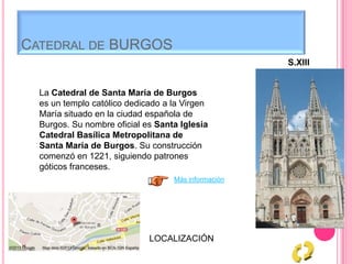 CATEDRAL DE BURGOS
S.XIII
La Catedral de Santa María de Burgos
es un templo católico dedicado a la Virgen
María situado en la ciudad española de
Burgos. Su nombre oficial es Santa Iglesia
Catedral Basílica Metropolitana de
Santa María de Burgos. Su construcción
comenzó en 1221, siguiendo patrones
góticos franceses.
Más información
LOCALIZACIÓN
 