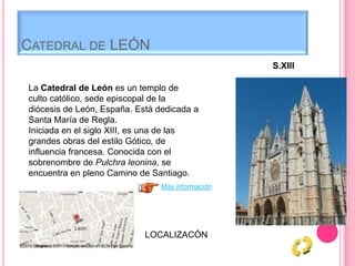 CATEDRAL DE LEÓN
La Catedral de León es un templo de
culto católico, sede episcopal de la
diócesis de León, España. Está dedicada a
Santa María de Regla.
Iniciada en el siglo XIII, es una de las
grandes obras del estilo Gótico, de
influencia francesa. Conocida con el
sobrenombre de Pulchra leonina, se
encuentra en pleno Camino de Santiago.
S.XIII
Más información
LOCALIZACÓN
 