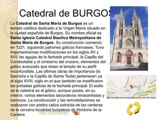 Catedral de BURGOS
La Catedral de Santa María de Burgos es un
templo católico dedicado a la Virgen María situado en
la ciudad española de Burgos. Su nombre oficial es
Santa Iglesia Catedral Basílica Metropolitana de
Santa María de Burgos. Su construcción comenzó
en 1221, siguiendo patrones góticos franceses. Tuvo
importantísimas modificaciones en los siglos XV y
XVI: las agujas de la fachada principal, la Capilla del
Condestable y el cimborrio del crucero, elementos del
gótico avanzado que dotan al templo de su perfil
inconfundible. Las últimas obras de importancia (la
Sacristía o la Capilla de Santa Tecla) pertenecen ya
al siglo XVIII, siglo en el que también se modificaron
las portadas góticas de la fachada principal. El estilo
de la catedral es el gótico, aunque posee, en su
interior, varios elementos decorativos renacentistas y
barrocos. La construcción y las remodelaciones se
realizaron con piedra caliza extraída de las canteras
de la cercana localidad burgalesa de Hontoria de la
Cantera.
Más información
 