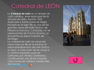 La Catedral de León es un templo de
culto católico, sede episcopal de la
diócesis de León, España. Está
dedicada a Santa María de Regla.
Iniciada en el siglo XIII, es una de las
grandes obras del estilo Gótico, de
influencia francesa. Conocida con el
sobrenombre de Pulchra leonina, se
encuentra en pleno Camino de
Santiago.1
La catedral de León es conocida
sobre todo por llevar al extremo la
«desmaterialización» del arte Gótico,
es decir, la reducción de los muros a
su mínima expresión para ser
sustituidos por vitrales coloreados,
constituyendo una de las mayores
colecciones de vidrieras medievales
del mundo.Más información
 