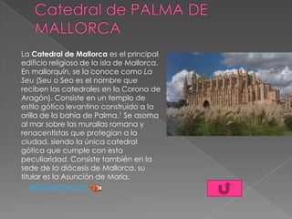 La Catedral de Mallorca es el principal
edificio religioso de la isla de Mallorca.
En mallorquín, se la conoce como La
Seu (Seu o Seo es el nombre que
reciben las catedrales en la Corona de
Aragón). Consiste en un templo de
estilo gótico levantino construido a la
orilla de la bahía de Palma.1 Se asoma
al mar sobre las murallas romana y
renacentistas que protegían a la
ciudad, siendo la única catedral
gótica que cumple con esta
peculiaridad. Consiste también en la
sede de la diócesis de Mallorca, su
titular es la Asunción de María.
Más información
 