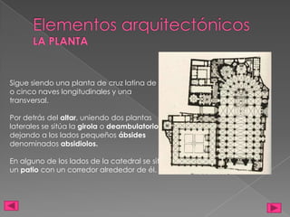 Sigue siendo una planta de cruz latina de tres
o cinco naves longitudinales y una
transversal.
Por detrás del altar, uniendo dos plantas
laterales se sitúa la girola o deambulatorio,
dejando a los lados pequeños ábsides
denominados absidiolos.
En alguno de los lados de la catedral se sitúa
un patio con un corredor alrededor de él.
 