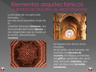 La bóveda de crucería está
formada
por dos arcos paralelos al eje de
la
catedral, llamados formeros, dos
transversales llamados fajones, y
dos diagonales que se cruzan en
el centro, denominados
cruceros.
La intersección de los arcos
cruceros
en el centro de la bóveda, da
nombre a la bóveda de
crucería. En etapas posteriores
del gótico, aparecen dos arcos
más, llamados espinazo, que
dan nombre a las bóvedas
estrelladas.
 