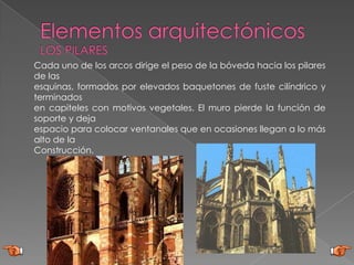 Cada uno de los arcos dirige el peso de la bóveda hacia los pilares
de las
esquinas, formados por elevados baquetones de fuste cilíndrico y
terminados
en capiteles con motivos vegetales. El muro pierde la función de
soporte y deja
espacio para colocar ventanales que en ocasiones llegan a lo más
alto de la
Construcción.
 