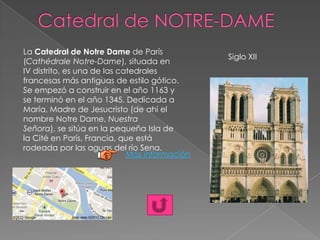 Siglo XII
La Catedral de Notre Dame de París
(Cathédrale Notre-Dame), situada en
IV distrito, es una de las catedrales
francesas más antiguas de estilo gótico.
Se empezó a construir en el año 1163 y
se terminó en el año 1345. Dedicada a
María, Madre de Jesucristo (de ahí el
nombre Notre Dame, Nuestra
Señora), se sitúa en la pequeña Isla de
la Cité en París, Francia, que está
rodeada por las aguas del río Sena.
Más información
 