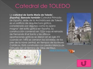 La catedral de Santa María de Toledo',
(España), llamada también Catedral Primada
de España, sede de la Archidiócesis de Toledo,
es un edificio de arquitectura gótica,
considerado por algunos como la opera
magna1 del estilo gótico en España. Su
construcción comenzó en 1226 bajo el reinado
de Fernando III el Santo y las últimas
aportaciones góticas se dieron en el siglo XV
cuando en 1493 se cerraron las bóvedas de los
pies de la nave central, en tiempos de los Reyes
Católicos. Está construida con piedra blanca de
Orihuela (en el término de Olías del Rey).
Más información
 