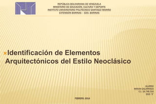 REPÚBLICA BOLIVARIANA DE VENEZUELA
MINISTERIO DE EDUCACIÓN, CULTURA Y DEPORTE
INSTITUTO UNIVERSITARIO POLITÉCNICO SANTIAGO MARIÑO
EXTENSIÓN BARINAS – EDO. BARINAS

Identificación

de Elementos
Arquitectónicos del Estilo Neoclásico

ALUMNO
MIRIAN GALARRAGA
C.I.: 16.748.316
SAIA “A”
FEBRERO, 2014

 