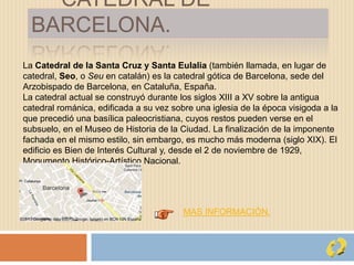 CATEDRAL DE
BARCELONA.
La Catedral de la Santa Cruz y Santa Eulalia (también llamada, en lugar de
catedral, Seo, o Seu en catalán) es la catedral gótica de Barcelona, sede del
Arzobispado de Barcelona, en Cataluña, España.
La catedral actual se construyó durante los siglos XIII a XV sobre la antigua
catedral románica, edificada a su vez sobre una iglesia de la época visigoda a la
que precedió una basílica paleocristiana, cuyos restos pueden verse en el
subsuelo, en el Museo de Historia de la Ciudad. La finalización de la imponente
fachada en el mismo estilo, sin embargo, es mucho más moderna (siglo XIX). El
edificio es Bien de Interés Cultural y, desde el 2 de noviembre de 1929,
Monumento Histórico-Artístico Nacional.
MAS INFORMACIÓN.
 
