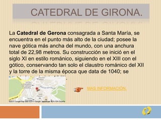 CATEDRAL DE GIRONA.
La Catedral de Gerona consagrada a Santa María, se
encuentra en el punto más alto de la ciudad; posee la
nave gótica más ancha del mundo, con una anchura
total de 22,98 metros. Su construcción se inició en el
siglo XI en estilo románico, siguiendo en el XIII con el
gótico, conservando tan solo el claustro románico del XII
y la torre de la misma época que data de 1040; se
terminó en el siglo XVIII.
MAS INFORMACIÓN.
 