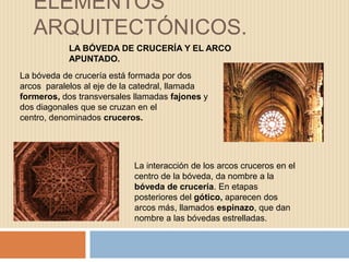 ELEMENTOS
ARQUITECTÓNICOS.
LA BÓVEDA DE CRUCERÍA Y EL ARCO
APUNTADO.
La bóveda de crucería está formada por dos
arcos paralelos al eje de la catedral, llamada
formeros, dos transversales llamadas fajones y
dos diagonales que se cruzan en el
centro, denominados cruceros.
La interacción de los arcos cruceros en el
centro de la bóveda, da nombre a la
bóveda de crucería. En etapas
posteriores del gótico, aparecen dos
arcos más, llamados espinazo, que dan
nombre a las bóvedas estrelladas.
 