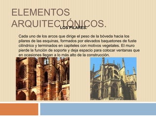 ELEMENTOS
ARQUITECTÓNICOS.
Cada uno de los arcos que dirige el peso de la bóveda hacia los
pilares de las esquinas, formados por elevados baquetones de fuste
cilíndrico y terminados en capiteles con motivos vegetales. El muro
pierde la función de soporte y deja espacio para colocar ventanas que
en ocasiones llegan a lo más alto de la construcción.
LOS PILARES.
 