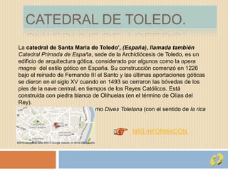 CATEDRAL DE TOLEDO.
La catedral de Santa María de Toledo', (España), llamada también
Catedral Primada de España, sede de la Archidiócesis de Toledo, es un
edificio de arquitectura gótica, considerado por algunos como la opera
magna1 del estilo gótico en España. Su construcción comenzó en 1226
bajo el reinado de Fernando III el Santo y las últimas aportaciones góticas
se dieron en el siglo XV cuando en 1493 se cerraron las bóvedas de los
pies de la nave central, en tiempos de los Reyes Católicos. Está
construida con piedra blanca de Olihuelas (en el término de Olías del
Rey).
Se la conoce popularmente como Dives Toletana (con el sentido de la rica
toledana).
MÁS INFORMACIÓN.
 