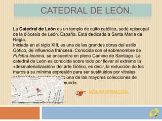 CATEDRAL DE LEÓN.
La Catedral de León es un templo de culto católico, sede episcopal
de la diócesis de León, España. Está dedicada a Santa María de
Regla.
Iniciada en el siglo XIII, es una de las grandes obras del estilo
Gótico, de influencia francesa. Conocida con el sobrenombre de
Pulchra leonina, se encuentra en pleno Camino de Santiago. La
catedral de León es conocida sobre todo por llevar al extremo la
«desmaterialización» del arte Gótico, es decir, la reducción de los
muros a su mínima expresión para ser sustituidos por vitrales
coloreados, constituyendo una de las mayores colecciones de
vidrieras medievales del mundo.
MAS INFORMACIÓN.
 