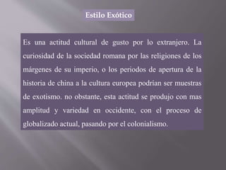 Estilo Exótico
Es una actitud cultural de gusto por lo extranjero. La
curiosidad de la sociedad romana por las religiones de los
márgenes de su imperio, o los periodos de apertura de la
historia de china a la cultura europea podrían ser muestras
de exotismo. no obstante, esta actitud se produjo con mas
amplitud y variedad en occidente, con el proceso de
globalizado actual, pasando por el colonialismo.
 