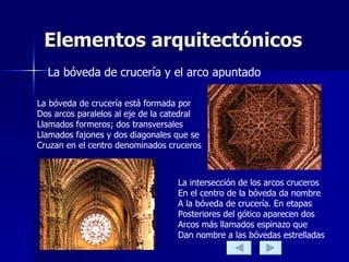 Elementos arquitectónicos La bóveda de crucería y el arco apuntado La bóveda de crucería está formada por  Dos arcos paralelos al eje de la catedral  Llamados formeros; dos transversales  Llamados fajones y dos diagonales que se  Cruzan en el centro denominados cruceros La intersección de los arcos cruceros En el centro de la bóveda da nombre A la bóveda de crucería. En etapas Posteriores del gótico aparecen dos  Arcos más llamados espinazo que  Dan nombre a las bóvedas estrelladas 
