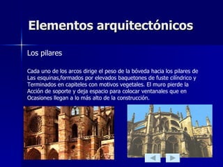 Elementos arquitectónicos Los pilares Cada uno de los arcos dirige el peso de la bóveda hacia los pilares de  Las esquinas,formados por elevados baquetones de fuste cilíndrico y  Terminados en capiteles con motivos vegetales. El muro pierde la  Acción de soporte y deja espacio para colocar ventanales que en  Ocasiones llegan a lo más alto de la construcción. 