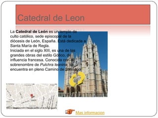 Catedral de Leon
Mas informacion
La Catedral de León es un templo de
culto católico, sede episcopal de la
diócesis de León, España. Está dedicada a
Santa María de Regla.
Iniciada en el siglo XIII, es una de las
grandes obras del estilo Gótico, de
influencia francesa. Conocida con el
sobrenombre de Pulchra leonina, se
encuentra en pleno Camino de Santiago.1
 